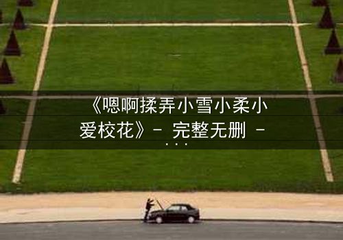 《嗯啊揉弄小雪小柔小爱校花》- 完整无删 - 当校花们陷入情感漩涡,谁能全身而退?