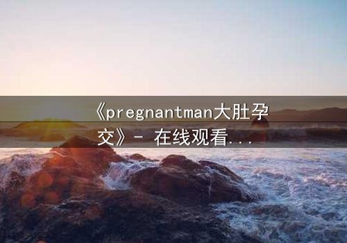 《pregnantman大肚孕交》- 在线观看HD中字 - 当男人怀胎,禁忌之恋引爆全网!