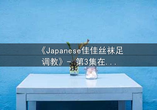 《Japanese佳佳丝袜足调教》- 第3集在线观看 - 当欲望与救赎交织的禁忌之舞