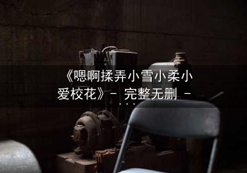 《嗯啊揉弄小雪小柔小爱校花》- 完整无删 - 当校花们陷入欲望漩涡,谁能全身而退?