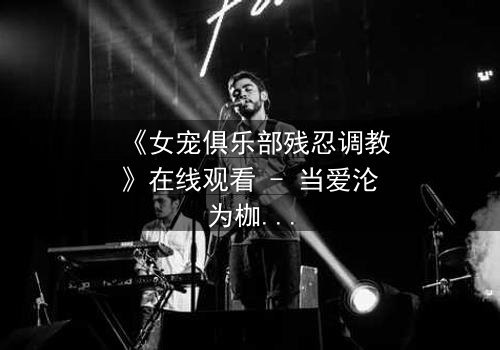 《女宠俱乐部残忍调教》在线观看 - 当爱沦为枷锁,谁能挣脱黑暗的牢笼?