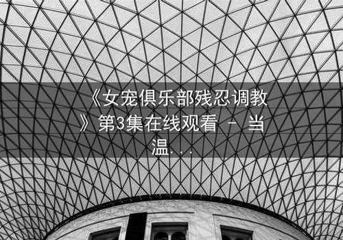 《女宠俱乐部残忍调教》第3集在线观看 - 当温柔伪装成枷锁,谁能逃脱这场精心设计的陷阱?