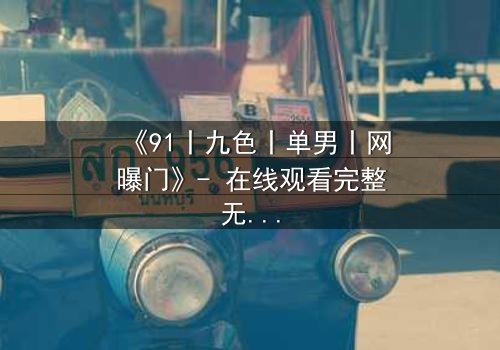 《91丨九色丨单男丨网曝门》- 在线观看完整无删 - 揭秘网络风暴背后的情感漩涡