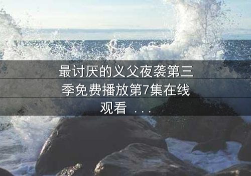 最讨厌的义父夜袭第三季免费播放第7集在线观看 - 揭开家族暗黑秘密的终极对决