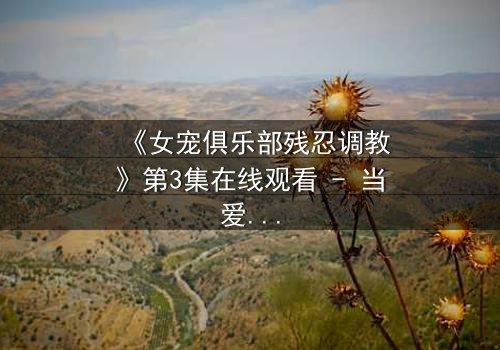 《女宠俱乐部残忍调教》第3集在线观看 - 当爱变成枷锁,谁能挣脱?