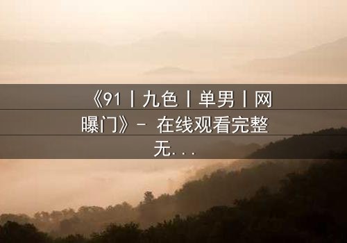 《91丨九色丨单男丨网曝门》- 在线观看完整无删 - 揭秘网络风暴背后的情感漩涡