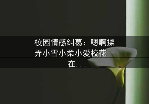 校园情感纠葛:嗯啊揉弄小雪小柔小爱校花 - 在线观看 - 当纯真校花陷入禁忌漩涡