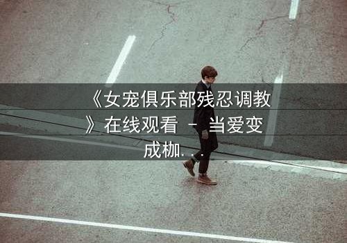 《女宠俱乐部残忍调教》在线观看 - 当爱变成枷锁,谁能挣脱这场致命游戏?