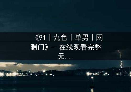 《91丨九色丨单男丨网曝门》- 在线观看完整无删 - 真相背后隐藏的惊天秘密