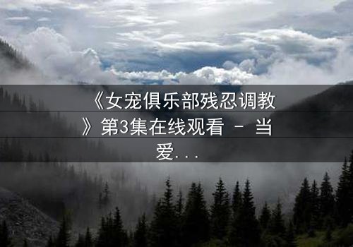 《女宠俱乐部残忍调教》第3集在线观看 - 当爱变成枷锁,谁能逃脱?