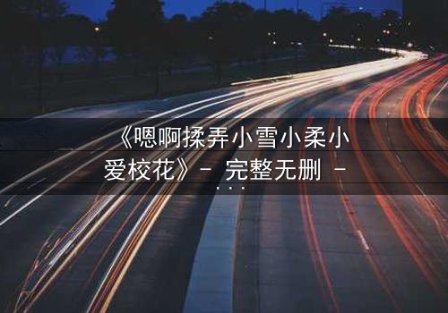 《嗯啊揉弄小雪小柔小爱校花》- 完整无删 - 当校园纯爱沦为欲望漩涡