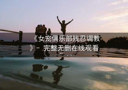 《女宠俱乐部残忍调教》- 完整无删在线观看 - 揭开人性最黑暗的欲望游戏