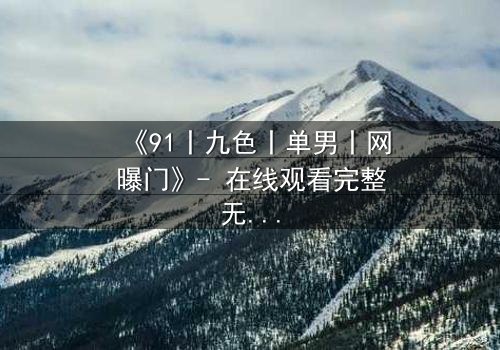 《91丨九色丨单男丨网曝门》- 在线观看完整无删 - 揭秘网络风暴背后的情感漩涡