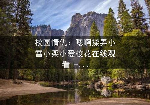 校园情仇:嗯啊揉弄小雪小柔小爱校花在线观看 - 当纯真校花沦为欲望棋子,谁将揭开黑暗真相?