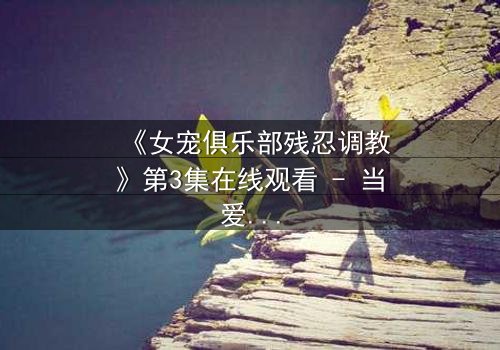 《女宠俱乐部残忍调教》第3集在线观看 - 当爱沦为控制的游戏,谁能逃离这场人性试炼?