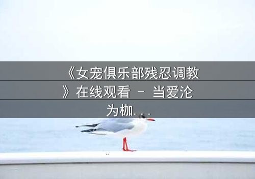 《女宠俱乐部残忍调教》在线观看 - 当爱沦为枷锁,谁能挣脱黑暗的囚笼?