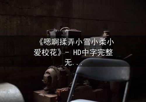 《嗯啊揉弄小雪小柔小爱校花》- HD中字完整无删 - 当校花沦为欲望的玩物,谁在黑暗中操控一切?