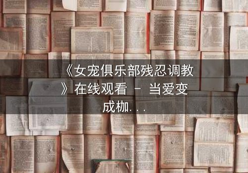 《女宠俱乐部残忍调教》在线观看 - 当爱变成枷锁,谁能挣脱这场扭曲游戏?