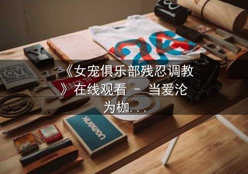 《女宠俱乐部残忍调教》在线观看 - 当爱沦为枷锁,谁能挣脱黑暗深渊?