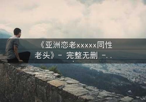 《亚洲恋老xxxxx同性老头》- 完整无删 - 禁忌之恋背后的惊天秘密