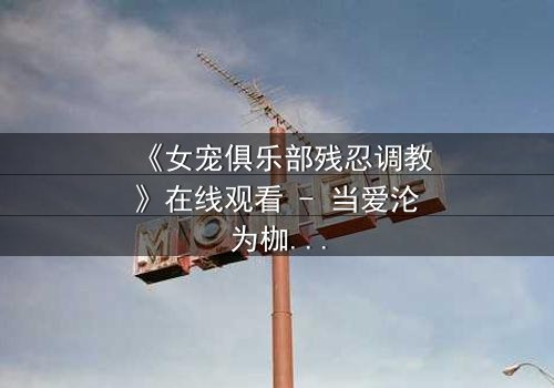 《女宠俱乐部残忍调教》在线观看 - 当爱沦为枷锁,谁能挣脱这场扭曲的盛宴?