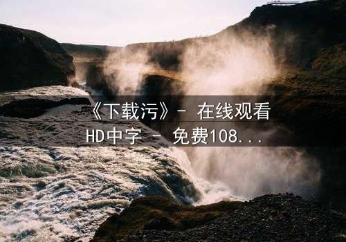 《下载污》- 在线观看HD中字 - 免费1080P超清完整无删