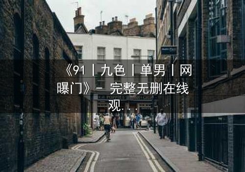 《91丨九色丨单男丨网曝门》- 完整无删在线观看 - 真相背后的人性深渊