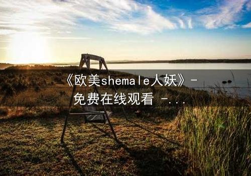 《欧美shemale人妖》- 免费在线观看 - 第5集HD中字完整无删