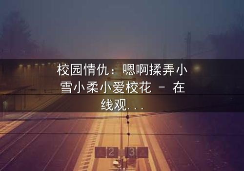 校园情仇:嗯啊揉弄小雪小柔小爱校花 - 在线观看 - 当纯真面具被欲望撕裂