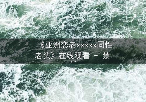 《亚洲恋老xxxxx同性老头》在线观看 - 禁忌之恋背后的惊世真相