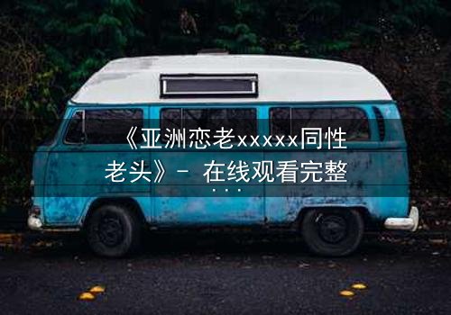 《亚洲恋老xxxxx同性老头》- 在线观看完整无删 - 当禁忌之恋跨越年龄鸿沟