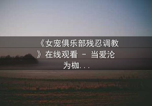 《女宠俱乐部残忍调教》在线观看 - 当爱沦为枷锁,谁能挣脱黑暗的牢笼?