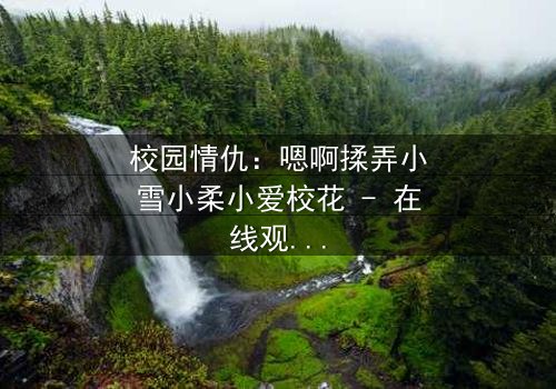 校园情仇:嗯啊揉弄小雪小柔小爱校花 - 在线观看 - 当纯真校花沦为欲望的猎物