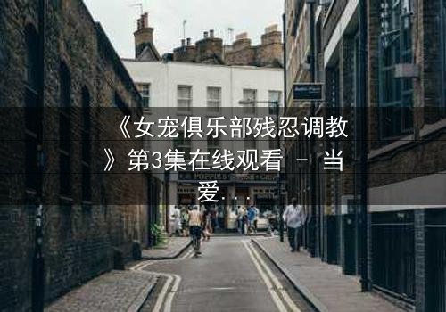 《女宠俱乐部残忍调教》第3集在线观看 - 当爱沦为枷锁,谁能挣脱黑暗?