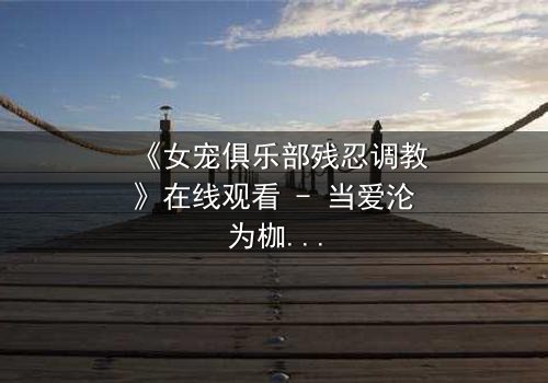 《女宠俱乐部残忍调教》在线观看 - 当爱沦为枷锁,谁能逃脱这场扭曲的游戏?