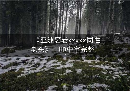 《亚洲恋老xxxxx同性老头》- HD中字完整无删 - 当禁忌之恋跨越年龄鸿沟