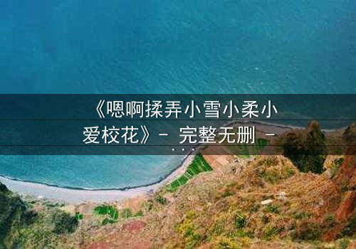 《嗯啊揉弄小雪小柔小爱校花》- 完整无删 - 当校花沦为欲望的玩物