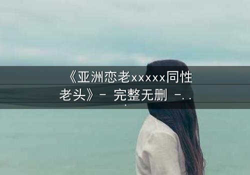 《亚洲恋老xxxxx同性老头》- 完整无删 - 禁忌之恋背后的惊天秘密