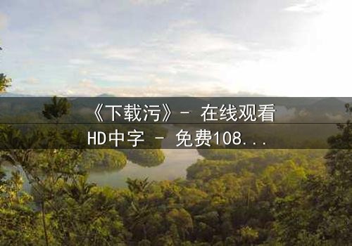 《下载污》- 在线观看HD中字 - 免费1080P超清完整无删
