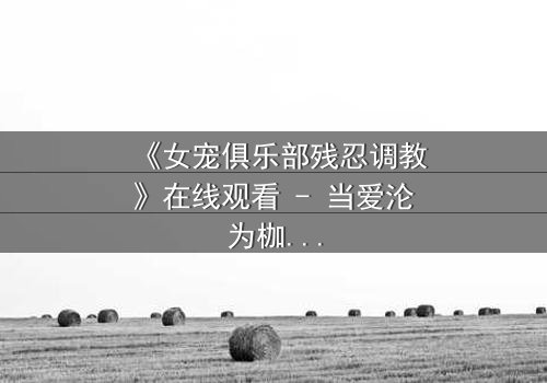 《女宠俱乐部残忍调教》在线观看 - 当爱沦为枷锁,谁能挣脱这场扭曲游戏?