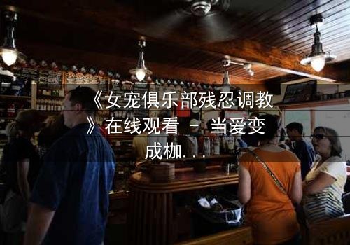 《女宠俱乐部残忍调教》在线观看 - 当爱变成枷锁,谁能挣脱?