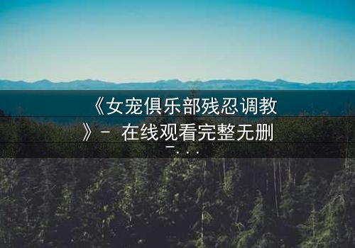 《女宠俱乐部残忍调教》- 在线观看完整无删 - 揭秘人性边缘的黑暗游戏