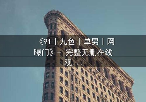 《91丨九色丨单男丨网曝门》- 完整无删在线观看 - 揭秘网络风暴背后的惊悚真相