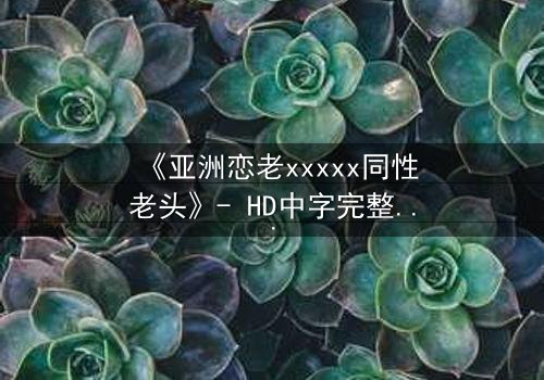 《亚洲恋老xxxxx同性老头》- HD中字完整无删 - 当禁忌之恋跨越年龄鸿沟