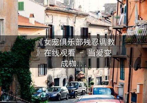 《女宠俱乐部残忍调教》在线观看 - 当爱变成枷锁,谁能挣脱这场扭曲的游戏?