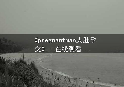 《pregnantman大肚孕交》- 在线观看 - 当男人怀胎,命运颠覆的禁忌之恋