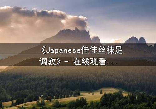 《Japanese佳佳丝袜足调教》- 在线观看HD中字 - 一场禁忌的欲望游戏