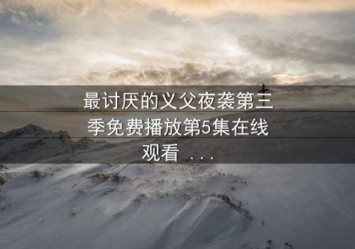 最讨厌的义父夜袭第三季免费播放第5集在线观看 - 揭开家族秘密的惊魂夜