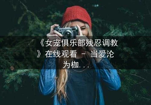 《女宠俱乐部残忍调教》在线观看 - 当爱沦为枷锁,谁能挣脱黑暗?