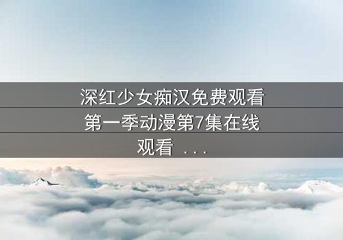 深红少女痴汉免费观看第一季动漫第7集在线观看 - 当痴迷者揭开真相,谁才是真正的猎物?